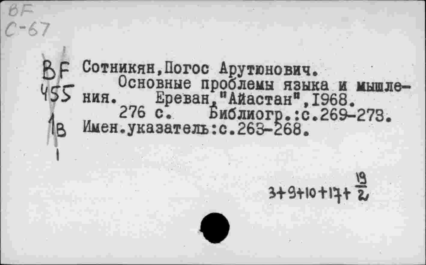 ﻿к 1
Р>р Сотникян.Погос Арутюнович.
(.гГ- Основные проблемы языка и мышле-ния. Ереван,"Айастан",1968.
276 с. Библиогр.:с.269-273.
Имен.указатель:с.263-Ё68.
$